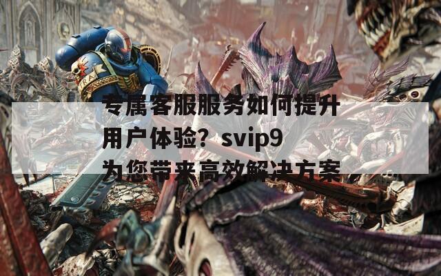 专属客服服务如何提升用户体验？svip9为您带来高效解决方案