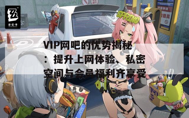 VIP网吧的优势揭秘：提升上网体验、私密空间与会员福利齐享受