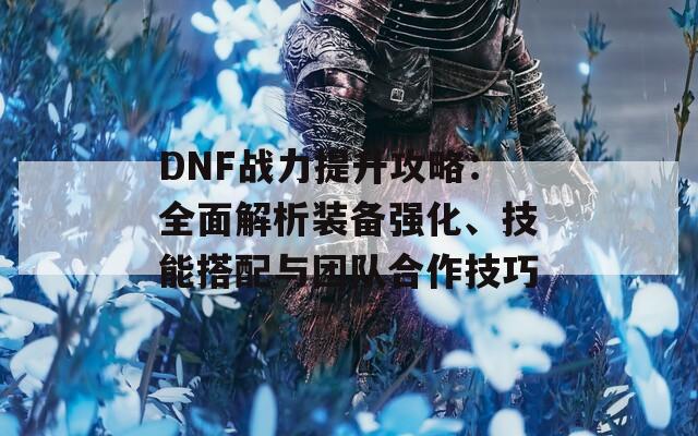 DNF战力提升攻略：全面解析装备强化、技能搭配与团队合作技巧