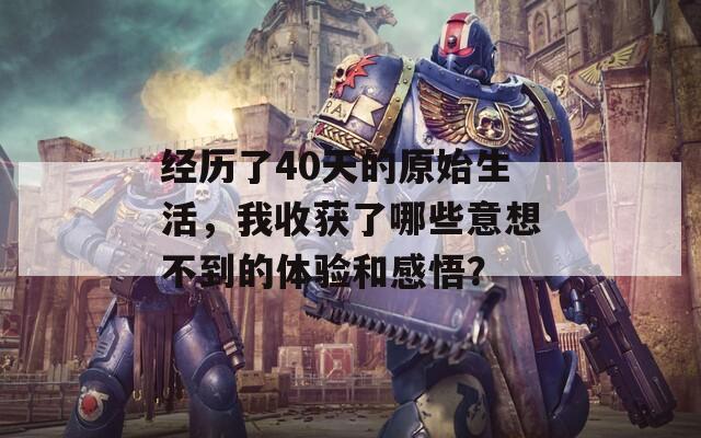 经历了40天的原始生活，我收获了哪些意想不到的体验和感悟？