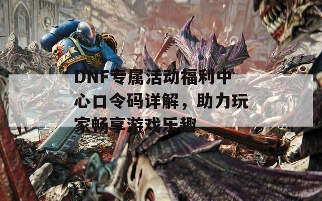 DNF专属活动福利中心口令码详解，助力玩家畅享游戏乐趣