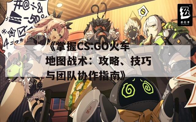 《掌握CS:GO火车地图战术：攻略、技巧与团队协作指南》  第1张