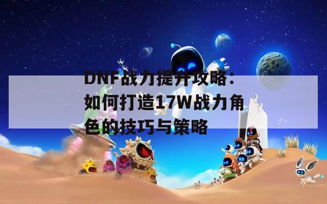 DNF战力提升攻略：如何打造17W战力角色的技巧与策略