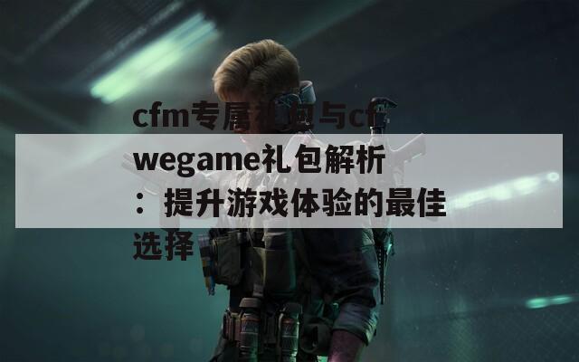 cfm专属礼包与cfwegame礼包解析：提升游戏体验的最佳选择  第1张