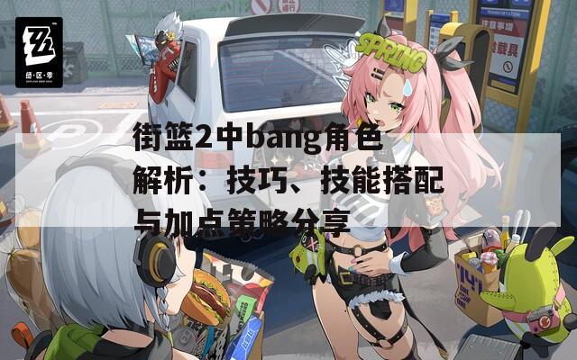 街篮2中bang角色解析：技巧、技能搭配与加点策略分享