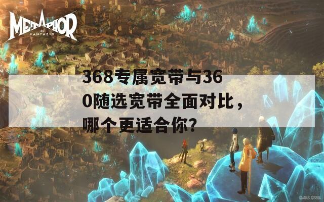 368专属宽带与360随选宽带全面对比，哪个更适合你？