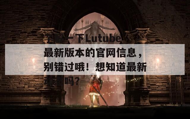 了解一下Lutube最新版本的官网信息，别错过哦！想知道最新动态吗？