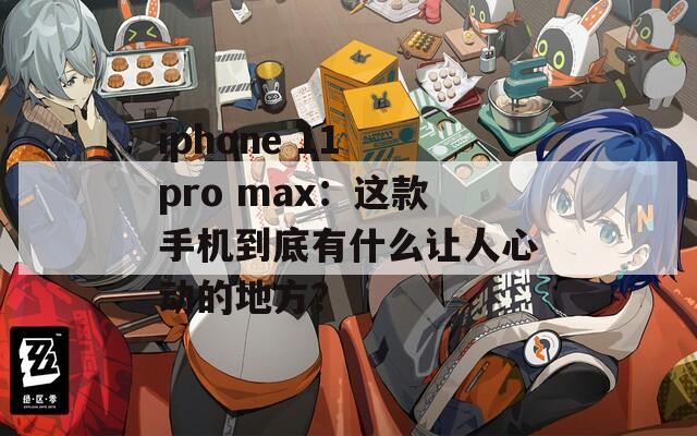 iphone 11 pro max：这款手机到底有什么让人心动的地方？