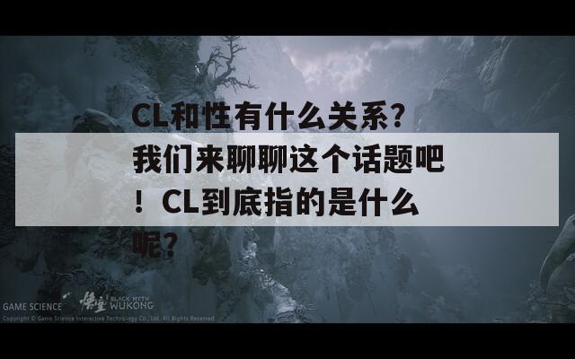 CL和性有什么关系？我们来聊聊这个话题吧！CL到底指的是什么呢？  第1张