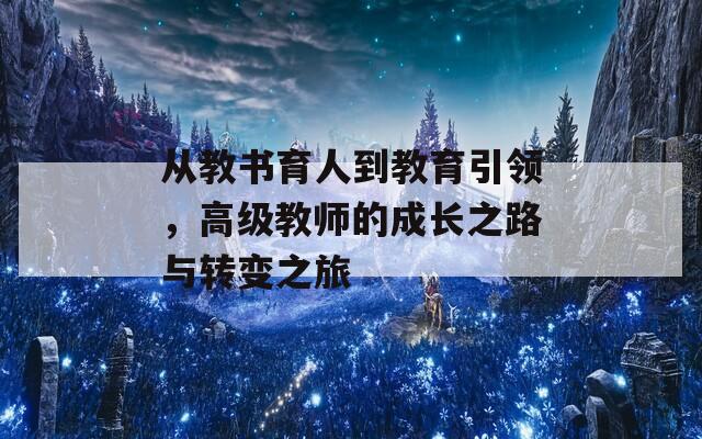 从教书育人到教育引领，高级教师的成长之路与转变之旅  第1张