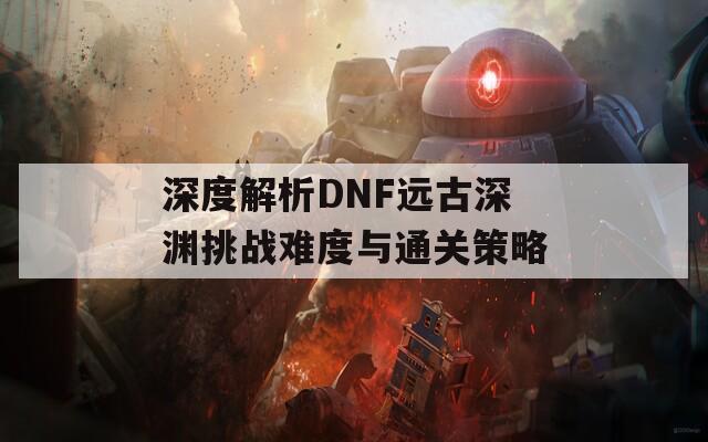 深度解析DNF远古深渊挑战难度与通关策略