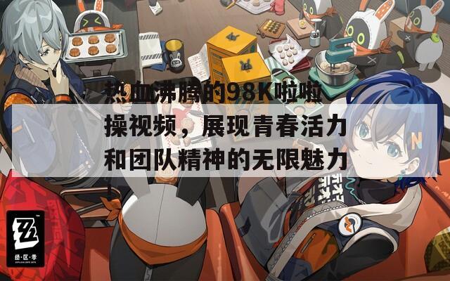 热血沸腾的98K啦啦操视频，展现青春活力和团队精神的无限魅力！