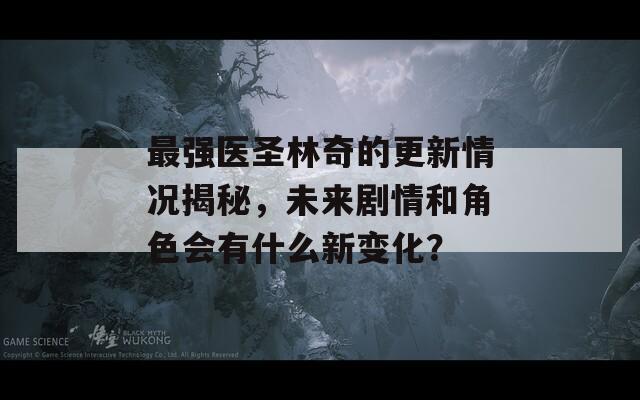 最强医圣林奇的更新情况揭秘，未来剧情和角色会有什么新变化？