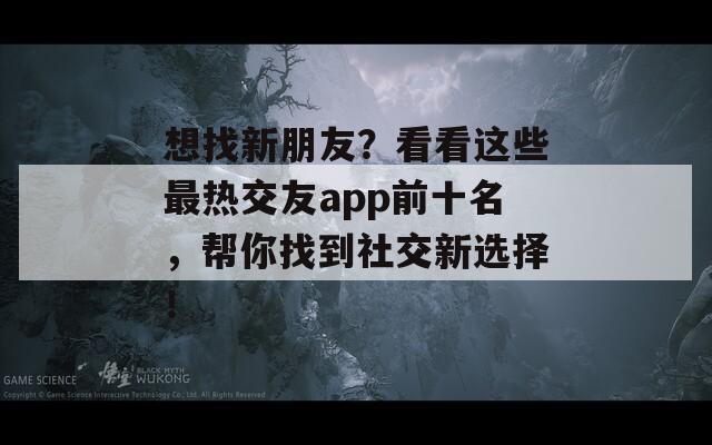 想找新朋友？看看这些最热交友app前十名，帮你找到社交新选择！