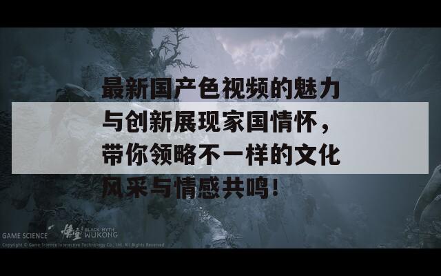 最新国产色视频的魅力与创新展现家国情怀，带你领略不一样的文化风采与情感共鸣！