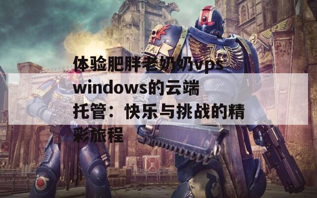 体验肥胖老奶奶vpswindows的云端托管：快乐与挑战的精彩旅程