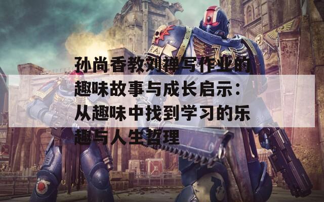 孙尚香教刘禅写作业的趣味故事与成长启示：从趣味中找到学习的乐趣与人生哲理