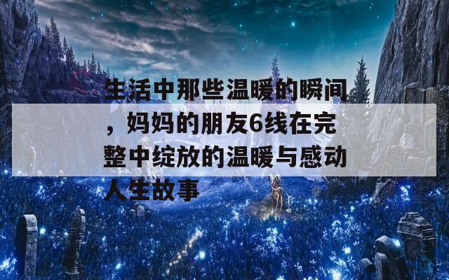 生活中那些温暖的瞬间，妈妈的朋友6线在完整中绽放的温暖与感动人生故事