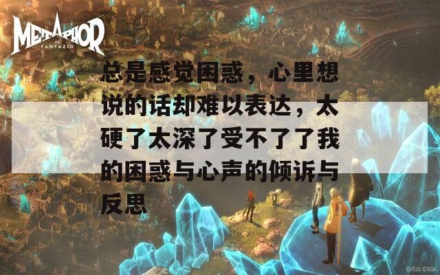 总是感觉困惑，心里想说的话却难以表达，太硬了太深了受不了了我的困惑与心声的倾诉与反思