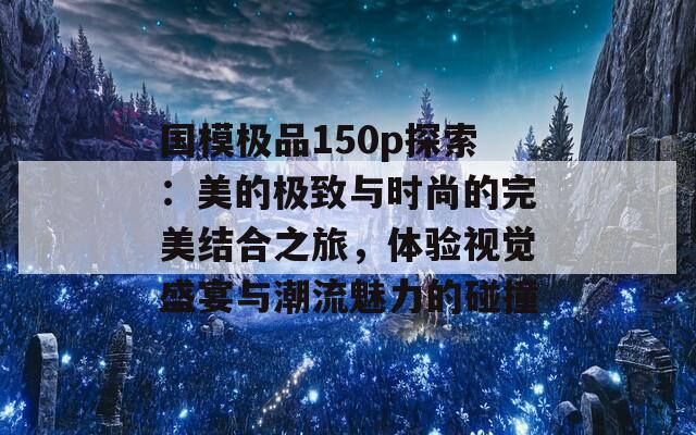 国模极品150p探索：美的极致与时尚的完美结合之旅，体验视觉盛宴与潮流魅力的碰撞