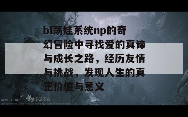 bl荡娃系统np的奇幻冒险中寻找爱的真谛与成长之路，经历友情与挑战，发现人生的真正价值与意义