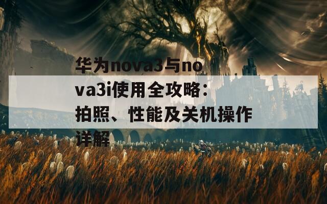 华为nova3与nova3i使用全攻略：拍照、性能及关机操作详解