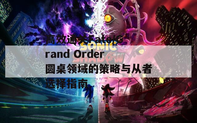 高效通关Fate/Grand Order圆桌领域的策略与从者选择指南