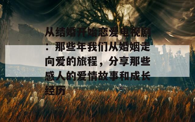 从结婚开始恋爱电视剧：那些年我们从婚姻走向爱的旅程，分享那些感人的爱情故事和成长经历