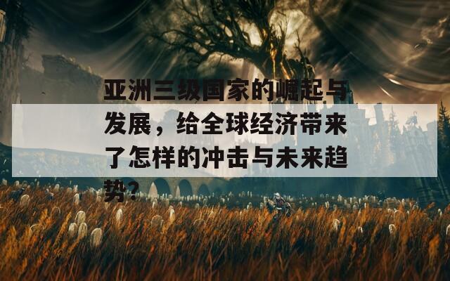 亚洲三级国家的崛起与发展，给全球经济带来了怎样的冲击与未来趋势？