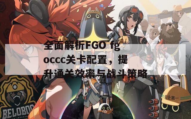 全面解析FGO fgoccc关卡配置，提升通关效率与战斗策略