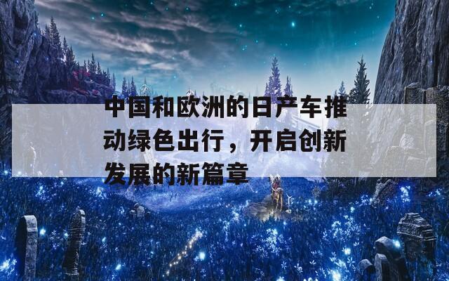 中国和欧洲的日产车推动绿色出行，开启创新发展的新篇章