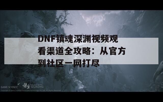 DNF镇魂深渊视频观看渠道全攻略：从官方到社区一网打尽