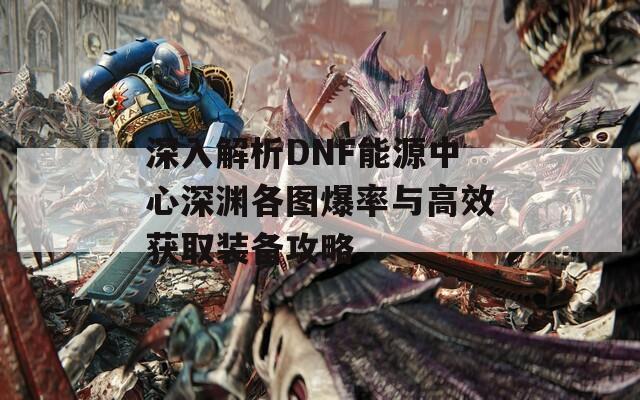 深入解析DNF能源中心深渊各图爆率与高效获取装备攻略