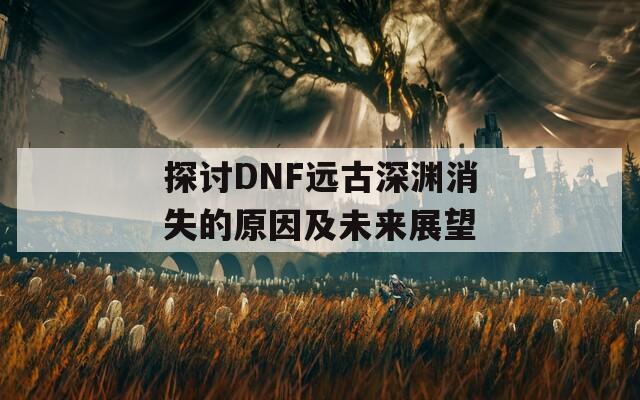 探讨DNF远古深渊消失的原因及未来展望