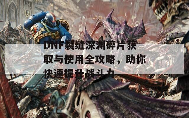 DNF裂缝深渊碎片获取与使用全攻略，助你快速提升战斗力