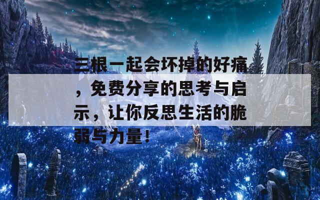 三根一起会坏掉的好痛，免费分享的思考与启示，让你反思生活的脆弱与力量！