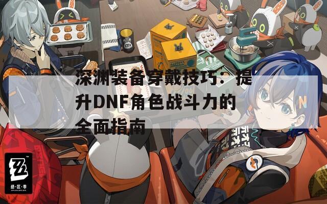 深渊装备穿戴技巧：提升DNF角色战斗力的全面指南