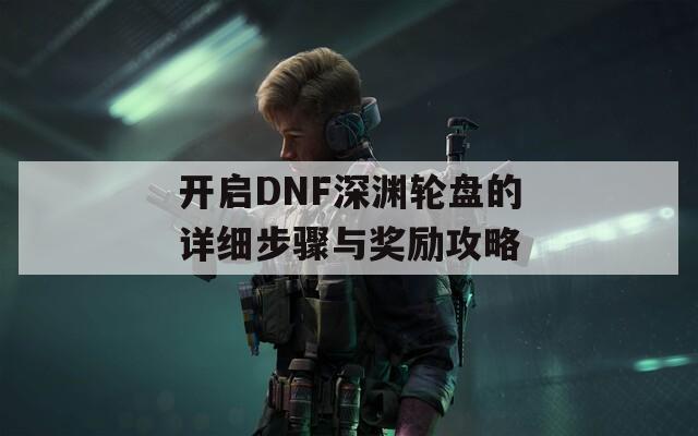 开启DNF深渊轮盘的详细步骤与奖励攻略