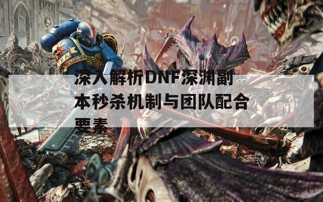 深入解析DNF深渊副本秒杀机制与团队配合要素