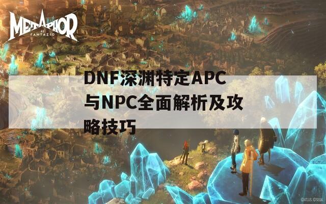 DNF深渊特定APC与NPC全面解析及攻略技巧