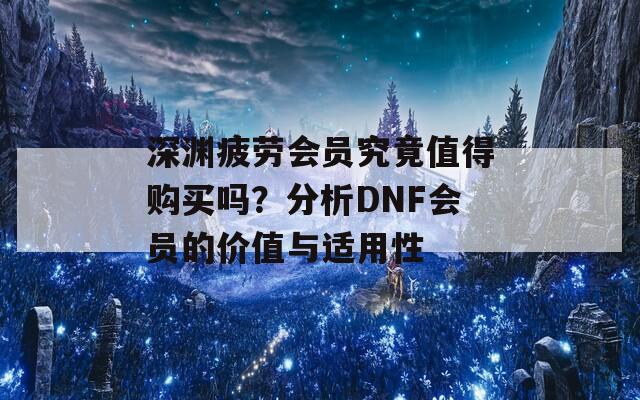 深渊疲劳会员究竟值得购买吗？分析DNF会员的价值与适用性  第1张