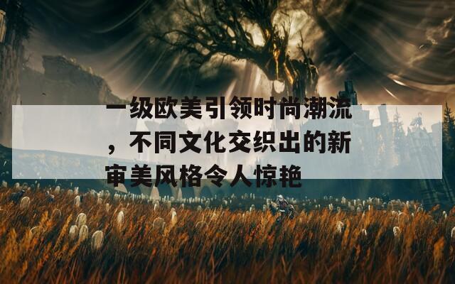 一级欧美引领时尚潮流，不同文化交织出的新审美风格令人惊艳  第1张