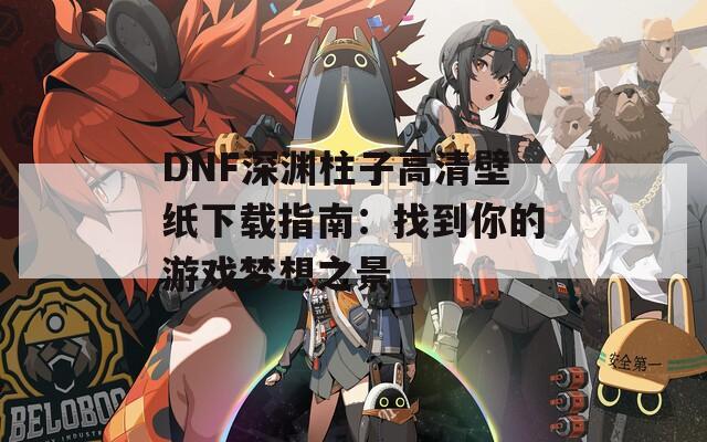 DNF深渊柱子高清壁纸下载指南：找到你的游戏梦想之景