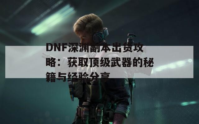 DNF深渊副本出货攻略：获取顶级武器的秘籍与经验分享