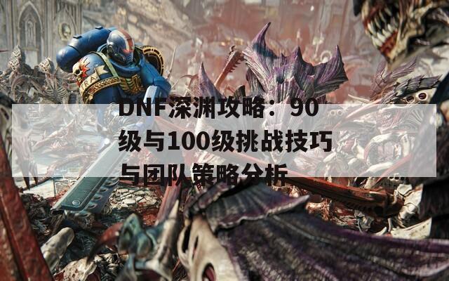 DNF深渊攻略：90级与100级挑战技巧与团队策略分析