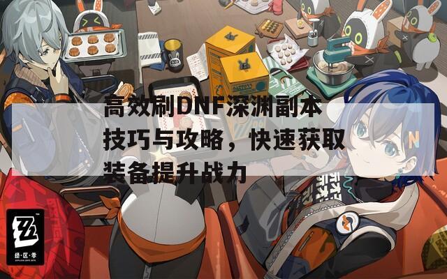 高效刷DNF深渊副本技巧与攻略，快速获取装备提升战力