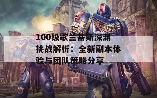 100级歌兰蒂斯深渊挑战解析：全新副本体验与团队策略分享