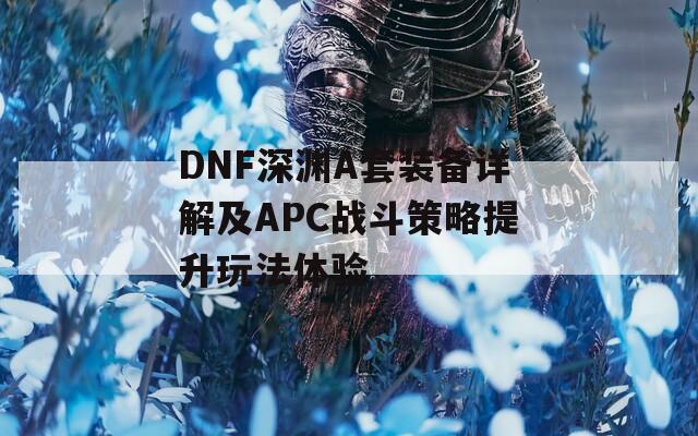 DNF深渊A套装备详解及APC战斗策略提升玩法体验