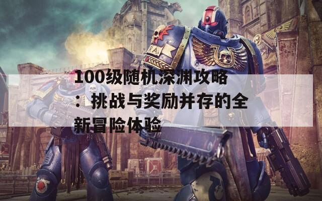 100级随机深渊攻略：挑战与奖励并存的全新冒险体验