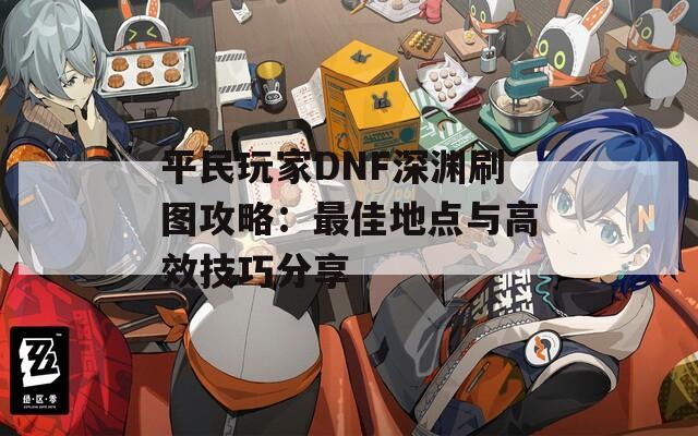 平民玩家DNF深渊刷图攻略：最佳地点与高效技巧分享  第1张